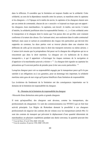 dans la réflexion. Il considère que la limitation est toujours fondée sur la solidarité. Cette
solidarité, au sens de la dépendance mutuelle entre les acteurs, se manifeste entre le capitaine
et les chargeurs. « A l’époque où le maître du navire, le capitaine et les chargeurs étaient unis
par un contrat de commande, chacun de ces « associés » n’exposait au risque que son apport :
les chargeurs, leurs marchandises ; le capitaine, son travail ; le maître, son navire. L’union
d’intérêts, la solidarité justifiaient alors la responsabilité limitée. » (...) « Cette solidarité entre
le transporteur et le chargeur dont le moins que l’on puisse dire est qu’elles sont vraiment
conformes à la nature des choses. En s’unissant ainsi, non seulement dans le cadre contractuel
habituel, mais aussi et surtout en considération des risques très particuliers qui devront être
supportés en commun, les deux parties vont se trouver placées dans une situation très
différente de celle qu’on rencontre dans le droit des transports terrestres ou même aériens. »
L’auteur écrit ensuite que la jurisprudence fait peser sur le chargeur des obligations qui ne se
rencontrent que dans le droit maritime. Le chargeur est « le technicien de la chose
transportée », à qui il appartient « d’envisager les risques normaux de la navigation et
d’apprécier si la marchandise pouvait y résister » 111
. Le chargeur doit signaler au capitaine les
précautions qu’il convient parfois de prendre pour éviter une avarie particulière. 112
Lorsqu'un chargeur peut voir sa responsabilité engagée par le transporteur parce qu'il n'a pas
satisfait à ses obligations ou à ses garanties, pour un dommage très important, la solidarité
maritime entre gens de mer exige qu'il puisse bénéficier d'une limitation de responsabilité.
Les évolutions du fondement de la limitation ont des conséquences importantes sur le
domaine de la limitation de responsabilité du chargeur.
B – Domaine de la limitation de responsabilité du chargeur
-Nécessité d'une distinction entre petits et grands chargeurs
Il reste qu'aujourd'hui, des chargeurs sont devenus, comme les transporteurs, des
professionnels du chargement. Ce sont des commissionnaires (ou NVOCC) qui en font leur
activité principale. Les Règles de Rotterdam donnent la possibilité à ces chargeurs
professionnels de négocier des contrats dits de volume avec les transporteurs (article 80). Ce
sont des contrats de transport qui prévoient le déplacement d’une quantité déterminée de
marchandises en plusieurs expéditions pendant une durée convenue, la quantité pouvant être
111
Cour de Paris, 25 avril 1958, DMF 1958.480.
112
Cour de cassation, 26 janvier 1958, DMF 1958.269.
60
 