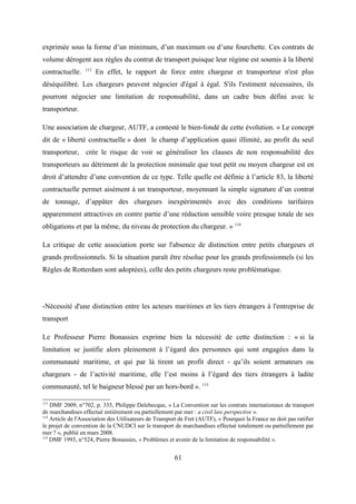 exprimée sous la forme d’un minimum, d’un maximum ou d’une fourchette. Ces contrats de
volume dérogent aux règles du contrat de transport puisque leur régime est soumis à la liberté
contractuelle. 113
En effet, le rapport de force entre chargeur et transporteur n'est plus
déséquilibré. Les chargeurs peuvent négocier d'égal à égal. S'ils l'estiment nécessaires, ils
pourront négocier une limitation de responsabilité, dans un cadre bien défini avec le
transporteur.
Une association de chargeur, AUTF, a contesté le bien-fondé de cette évolution. « Le concept
dit de « liberté contractuelle » dont le champ d’application quasi illimité, au profit du seul
transporteur, crée le risque de voir se généraliser les clauses de non responsabilité des
transporteurs au détriment de la protection minimale que tout petit ou moyen chargeur est en
droit d’attendre d’une convention de ce type. Telle quelle est définie à l’article 83, la liberté
contractuelle permet aisément à un transporteur, moyennant la simple signature d’un contrat
de tonnage, d’appâter des chargeurs inexpérimentés avec des conditions tarifaires
apparemment attractives en contre partie d’une réduction sensible voire presque totale de ses
obligations et par la même, du niveau de protection du chargeur. » 114
La critique de cette association porte sur l'absence de distinction entre petits chargeurs et
grands professionnels. Si la situation paraît être résolue pour les grands professionnels (si les
Règles de Rotterdam sont adoptées), celle des petits chargeurs reste problématique.
-Nécessité d'une distinction entre les acteurs maritimes et les tiers étrangers à l'entreprise de
transport
Le Professeur Pierre Bonassies exprime bien la nécessité de cette distinction : « si la
limitation se justifie alors pleinement à l’égard des personnes qui sont engagées dans la
communauté maritime, et qui par là tirent un profit direct - qu’ils soient armateurs ou
chargeurs - de l’activité maritime, elle l’est moins à l’égard des tiers étrangers à ladite
communauté, tel le baigneur blessé par un hors-bord ». 115
113
DMF 2009, n°702, p. 335, Philippe Delebecque, « La Convention sur les contrats internationaux de transport
de marchandises effectué entièrement ou partiellement par mer : a civil law perspective ».
114
Article de l'Association des Utilisateurs de Transport de Fret (AUTF), « Pourquoi la France ne doit pas ratifier
le projet de convention de la CNUDCI sur le transport de marchandises effectué totalement ou partiellement par
mer ? », publié en mars 2008.
115
DMF 1993, n°524, Pierre Bonassies, « Problèmes et avenir de la limitation de responsabilité ».
61
 
