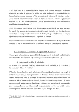 Ainsi, dans le cas où la responsabilité d'un chargeur serait engagée par un tiers totalement
étranger à l'opération de transport (un quidam qui passe par hasard), il serait très injuste de
limiter la réparation du dommage qu'il a subi, surtout s'il est corporel. « Le tiers penitus
extranei absolu mérite une complète protection. Il n’est en rien impliqué dans l’opération de
transport, il n’en a pas accepté les risques. Dans un langage guerrier, il serait possible de la
qualifier de victime collatérale. » 116
Ainsi, si le chargeur doit bénéficier de la limitation de responsabilité, il faut, d'une part, que
les grands chargeurs professionnels puissent modifier cette limitation lors des négociations
des contrats de tonnage avec les transporteurs, et, d'autre part, que cette limitation ne soit pas
opposable aux tiers totalement étrangers à l'opération de transport.
Si quasiment tous les auteurs reconnaissent le bien-fondé d'une limitation de responsabilité du
chargeur, sa mise en œuvre a suscité des difficultés qui n'ont pour l'instant pas été dépassées.
C – Mise en œuvre de la limitation de responsabilité du chargeur
Comme pour la limitation de responsabilité du transporteur, le choix de la modalité de la
limitation est très difficile à faire (1), de même pour les montants de limitation (2).
1 – Le choix de la modalité de la limitation
La modalité de la limitation est l'outil qui met en œuvre la limitation. Il en existe deux :
l'abandon ou le plafond de limitation.
L'abandon des marchandises serait techniquement la modalité de limitation la plus simple à
mettre en œuvre. Ainsi, si le chargeur commet un dommage et en est reconnu responsable, la
victime n'aura que le droit de récupérer la marchandise en cause et devra se contenter du
produit de la vente pour réparer son dommage. Ce système est trop simple puisqu'il ne prend
pas en compte le fait que des marchandises peu coûteuses sont susceptibles de causer de très
gros dommages. Dans ce cas, l'abandon de la marchandise n'apporte bien souvent à la victime
qu'une réparation dérisoire et ridicule. Ce système ne peut donc pas être choisi.
116
DMF 2008 n°689, p. 149, Christian Scapel, “La responsabilité du chargeur envers les penitus extranei, le
point de vue français”.
62
 