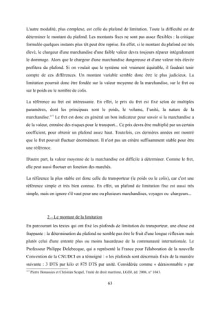 L'autre modalité, plus complexe, est celle du plafond de limitation. Toute la difficulté est de
déterminer le montant du plafond. Les montants fixes ne sont pas assez flexibles : la critique
formulée quelques instants plus tôt peut être reprise. En effet, si le montant du plafond est très
élevé, le chargeur d'une marchandise d'une faible valeur devra toujours réparer intégralement
le dommage. Alors que le chargeur d'une marchandise dangereuse et d'une valeur très élevée
profitera du plafond. Si on voulait que le système soit vraiment équitable, il faudrait tenir
compte de ces différences. Un montant variable semble donc être le plus judicieux. La
limitation pourrait donc être fondée sur la valeur moyenne de la marchandise, sur le fret ou
sur le poids ou le nombre de colis.
La référence au fret est intéressante. En effet, le prix du fret est fixé selon de multiples
paramètres, dont les principaux sont le poids, le volume, l’unité, la nature de la
marchandise.117
Le fret est donc en général un bon indicateur pour savoir si la marchandise a
de la valeur, entraîne des risques pour le transport... Ce prix devra être multiplié par un certain
coefficient, pour obtenir un plafond assez haut. Toutefois, ces dernières années ont montré
que le fret pouvait fluctuer énormément. Il n'est pas un critère suffisamment stable pour être
une référence.
D'autre part, la valeur moyenne de la marchandise est difficile à déterminer. Comme le fret,
elle peut aussi fluctuer en fonction des marchés.
La référence la plus stable est donc celle du transporteur (le poids ou le colis), car c'est une
référence simple et très bien connue. En effet, un plafond de limitation fixe est aussi très
simple, mais on ignore s'il vaut pour une ou plusieurs marchandises, voyages ou chargeurs...
2 – Le montant de la limitation
En parcourant les textes qui ont fixé les plafonds de limitation du transporteur, une chose est
frappante : la détermination du plafond ne semble pas être le fruit d'une longue réflexion mais
plutôt celui d'une entente plus ou moins hasardeuse de la communauté internationale. Le
Professeur Philippe Delebecque, qui a représenté la France pour l'élaboration de la nouvelle
Convention de la CNUDCI en a témoigné : « les plafonds sont désormais fixés de la manière
suivante : 3 DTS par kilo et 875 DTS par unité. Considérée comme « déraisonnable » par
117
Pierre Bonassies et Christian Scapel, Traité de droit maritime, LGDJ, éd. 2006, n° 1043.
63
 