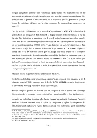 quelques délégations, comme « anti économique » par d’autres, cette augmentation a fini par
recevoir une approbation générale. Nous l’avons bien entendu soutenue, sans oublier de faire
remarquer que la question n’était sans doute pas si essentielle que cela, personne n’ayant pu
donner de statistiques sérieuses sur la valeur moyenne des marchandises transportées par
mer. » 118
Lors des travaux d'élaboration de la nouvelle Convention de la CNUDCI, la limitation de
responsabilité du chargeur du fait du retard de la présentation de la marchandise a été très
discutée. Ces limitations ne valent que pour le retard, mais elles donnent cependant un ordre
d'idée. Les travaux du troisième groupe de travail de la CNUDCI indiquent que les rédacteurs
ont envisagé le montant de 500 000 DTS. 119
Les chargeurs ont alors vivement réagi. « Dans
cette dernière perspective, le montant de droits de tirage spéciaux (DTS) 500 000 proposé en
séance lors de la dix-huitième session par un groupe consensuel mené par la délégation
suédoise, à l’occasion des discussions sur la responsabilité du chargeur causant un retard, ne
nous semble pas justifié. Une somme proche de 80 000/100 000 DTS nous semble plus
réaliste. Ce montant constituerait la limite de responsabilité du transporteur dont le retard a
causé un préjudice prouvé, ainsi que la limite de responsabilité du chargeur dont une faute est
à l’origine d’un préjudice. » 120
Plusieurs raisons exigent un plafond de réparation très élevé.
-Tout d'abord, le fait de causer un dommage à quelqu'un est beaucoup plus grave que le fait de
lui causer un retard. Si les montants sont de l'ordre de 300 000 DTS en cas de simple retard,
ils doivent être beaucoup plus élevés en cas de dommages.
-Ensuite, l'objectif premier est d'éviter que les chargeurs n'aient à réparer des dommages
disproportionnés, et non de priver une victime d'une réparation qui lui revient légitimement.
-Accorder un plafond de limitation plus bas au chargeur reviendrait à bouleverser l'équilibre
acquis en droit des transports entre le régime du chargeur et le régime du transporteur. En
effet, le chargeur bénéficie d'un régime de responsabilité pour faute, tandis que le transporteur
118
DMF 2008, n° 690, Philippe Delebecque, « Le projet CNUDCI, suite et fin : La « Convention des Nations
Unies sur le contrat de transport international de marchandises entièrement ou partiellement par mer ».
119
Rapport du Groupe de travail III (Droit des transports) sur les travaux de sa dix-huitième session
(A/CN.9/616), n°103.
120
Rapport du Groupe de travail III (Droit des transports) sur les travaux de sa dix-neuvième session
(A/CN.9/616 WG.III/WP.83), n°8.
64
 