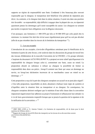 supporte un régime de responsabilité sans faute. Condamné à être beaucoup plus souvent
responsable que le chargeur, le transporteur doit bénéficier d'un plafond de réparation peu
élevé. Au contraire, si le chargeur était dans la même situation, il serait mis dans une position
très favorable : sa responsabilité, déjà difficile à engager dans la plupart des cas, ne réparerait
quasiment jamais les dommages qu'il serait susceptible de causer. Les chargeurs ne seraient
pas incités à respecter leurs obligations avec la diligence nécessaire.
C'est pourquoi, une limitation à 1 000 DTS par kilo et 50 000 DTS par colis paraît être le
minimum. Le montant fixé doit être révisé assez régulièrement pour qu'il ne soit pas dévalué
(afin de ne pas retomber dans les travers de la limitation du transporteur 121
).
2 – Les cas exceptés
L'introduction de cas exceptés, c'est-à-dire d'hypothèses entraînant pour le bénéficiaire de la
limitation la perte de cette faveur, a été soulevée dans les discussions du groupe de travail lors
des travaux d'élaboration de la nouvelle Convention de la CNUDCI. « Un groupe informel,
s’inspirant du document A/CN.9/WG.III/WP.74, a proposé un texte relatif spécifiquement à la
responsabilité du chargeur lorsque celui–ci, commettant une faute, cause un retard. La
proposition aboutit en substance à refuser au chargeur la possibilité de limiter sa
responsabilité dans deux cas précis ; lorsqu’il commet une faute qui cause un dommage au
navire, ou lorsqu’une déclaration incorrecte de sa marchandise cause un retard ou un
dommage. » 122
Cette proposition a reçu de la part des chargeurs européens un accueil on ne peut plus négatif :
« Une telle proposition, injustifiable en droit, aboutirait à bafouer toute règle de symétrie et
d’équilibre entre la situation faite au transporteur et au chargeur. En conséquence, les
chargeurs européens désirent souligner que le maintien d’une telle clause dans la convention
impacterait négativement leur adhésion au projet d’instrument et influencerait leur attitude vis
à vis de leurs gouvernements respectifs lorsque que se posera la question de la signature et de
la ratification de la convention. » 123
121
DMF 2009, n°699, p. 21, Antoine Vialard, « La limitation de responsabilité, clé de doute pour le droit
maritime du XXIème siècle ».
122
Rapport du Groupe de travail III (Droit des transports) sur les travaux de sa dix-neuvième session
(A/CN.9/616 WG.III/WP.83).
123
Ibid.
65
 