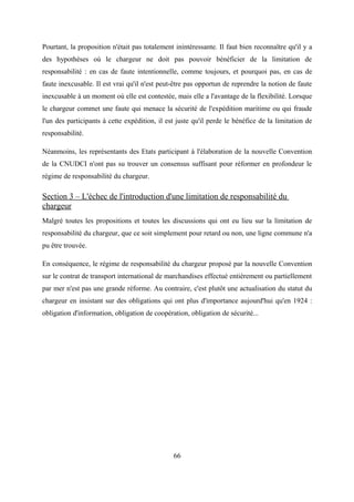 Pourtant, la proposition n'était pas totalement inintéressante. Il faut bien reconnaître qu'il y a
des hypothèses où le chargeur ne doit pas pouvoir bénéficier de la limitation de
responsabilité : en cas de faute intentionnelle, comme toujours, et pourquoi pas, en cas de
faute inexcusable. Il est vrai qu'il n'est peut-être pas opportun de reprendre la notion de faute
inexcusable à un moment où elle est contestée, mais elle a l'avantage de la flexibilité. Lorsque
le chargeur commet une faute qui menace la sécurité de l'expédition maritime ou qui fraude
l'un des participants à cette expédition, il est juste qu'il perde le bénéfice de la limitation de
responsabilité.
Néanmoins, les représentants des Etats participant à l'élaboration de la nouvelle Convention
de la CNUDCI n'ont pas su trouver un consensus suffisant pour réformer en profondeur le
régime de responsabilité du chargeur.
Section 3 – L'échec de l'introduction d'une limitation de responsabilité du
chargeur
Malgré toutes les propositions et toutes les discussions qui ont eu lieu sur la limitation de
responsabilité du chargeur, que ce soit simplement pour retard ou non, une ligne commune n'a
pu être trouvée.
En conséquence, le régime de responsabilité du chargeur proposé par la nouvelle Convention
sur le contrat de transport international de marchandises effectué entièrement ou partiellement
par mer n'est pas une grande réforme. Au contraire, c'est plutôt une actualisation du statut du
chargeur en insistant sur des obligations qui ont plus d'importance aujourd'hui qu'en 1924 :
obligation d'information, obligation de coopération, obligation de sécurité...
66
 