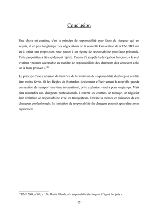 Conclusion
Une chose est certaine, c'est le principe de responsabilité pour faute du chargeur qui est
acquis, et ce pour longtemps. Les négociateurs de la nouvelle Convention de la CNUDCI ont
eu à traiter une proposition pour passer à un régime de responsabilité pour faute présumée.
Cette proposition a été rapidement rejetée. Comme l'a rappelé la délégation française, « le seul
système vraiment acceptable en matière de responsabilités des chargeurs doit demeurer celui
de la faute prouvée ».124
Le principe d'une exclusion du bénéfice de la limitation de responsabilité du chargeur semble
être moins ferme. Si les Règles de Rotterdam deviennent effectivement la nouvelle grande
convention du transport maritime international, cette exclusion vaudra pour longtemps. Mais
rien n'interdira aux chargeurs professionnels, à travers les contrats de tonnage, de négocier
leur limitation de responsabilité avec les transporteurs. Devant la montée en puissance de ces
chargeurs professionnels, la limitation de responsabilité du chargeur pourrait apparaître assez
rapidement.
124
DMF 2008, n°689, p. 156, Martin Ndende, « la responsabilité du chargeur à l’égard des ports ».
67
 