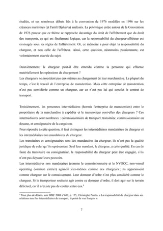 étudiée, et ses nombreux débats liés à la convention de 1976 modifiée en 1996 sur les
créances maritimes (et l'arrêt Djakarta) analysés. La polémique créée autour de la Convention
de 1976 prouve que ce thème se rapproche davantage du droit de l'affrètement que du droit
des transports, ce qui est finalement logique, car la responsabilité du chargeur-affréteur est
envisagée sous les règles de l'affrètement. Or, ce mémoire a pour objet la responsabilité du
chargeur, et non celle de l'affréteur. Ainsi, cette question, néanmoins passionnante, est
volontairement écartée du sujet.
Deuxièmement, le chargeur peut-il être entendu comme la personne qui effectue
matériellement les opérations de chargement ?
Les chargeurs ne procèdent pas eux-mêmes au chargement de leur marchandise. La plupart du
temps, c’est le travail de l’entreprise de manutention. Mais cette entreprise de manutention
n’est pas considérée comme un chargeur, car ce n’est pas lui qui conclut le contrat de
transport.
Troisièmement, les personnes intermédiaires (hormis l'entreprise de manutention) entre le
propriétaire de la marchandise à expédier et le transporteur sont-elles des chargeurs ? Ces
intermédiaires sont nombreux : commissionnaire de transport, transitaire, commissionnaire en
douane, et consignataire de la cargaison.
Pour répondre à cette question, il faut distinguer les intermédiaires mandataires du chargeur et
les intermédiaires non mandataires du chargeur.
Les transitaires et consignataires sont des mandataires du chargeur, ils n’ont pas la qualité
juridique de celui qu’ils représentent. Seul leur mandant, le chargeur, a cette qualité. En cas de
faute du transitaire ou consignataire, la responsabilité du chargeur peut être engagée, s’ils
n’ont pas dépassé leurs pouvoirs.
Les intermédiaires non mandataires (comme le commissionnaire et le NVOCC, non-vessel
operating common carrier) agissent eux-mêmes comme des chargeurs ; ils apparaissent
comme chargeur sur le connaissement. Leur donneur d’ordre n’est plus considéré comme le
chargeur. Si le transporteur souhaite agir contre ce donneur d’ordre, il doit agir sur le terrain
délictuel, car il n’existe pas de contrat entre eux.8
8
Pour plus de détails, voir DMF 2008 n°689, p. 175, Christophe Paulin, « La responsabilité du chargeur dans ses
relations avec les intermédiaires de transport, le point de vue français ».
7
 