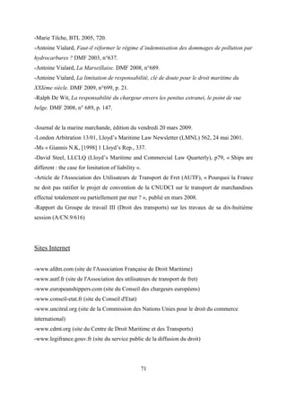 -Marie Tilche, BTL 2005, 720.
-Antoine Vialard, Faut-il réformer le régime d’indemnisation des dommages de pollution par
hydrocarbures ? DMF 2003, n°637.
-Antoine Vialard, La Marseillaise. DMF 2008, n°689.
-Antoine Vialard, La limitation de responsabilité, clé de doute pour le droit maritime du
XXIème siècle. DMF 2009, n°699, p. 21.
-Ralph De Wit, La responsabilité du chargeur envers les penitus extranei, le point de vue
belge. DMF 2008, n° 689, p. 147.
-Journal de la marine marchande, édition du vendredi 20 mars 2009.
-London Arbitration 13/01, Lloyd’s Maritime Law Newsletter (LMNL) 562, 24 mai 2001.
-Ms « Giannis N.K, [1998] 1 Lloyd’s Rep., 337.
-David Steel, LLCLQ (Lloyd’s Maritime and Commercial Law Quarterly), p79, « Ships are
different : the case for limitation of liability ».
-Article de l'Association des Utilisateurs de Transport de Fret (AUTF), « Pourquoi la France
ne doit pas ratifier le projet de convention de la CNUDCI sur le transport de marchandises
effectué totalement ou partiellement par mer ? », publié en mars 2008.
-Rapport du Groupe de travail III (Droit des transports) sur les travaux de sa dix-huitième
session (A/CN.9/616)
Sites Internet
-www.afdm.com (site de l'Association Francaise de Droit Maritime)
-www.autf.fr (site de l'Association des utilisateurs de transport de fret)
-www.europeanshippers.com (site du Conseil des chargeurs européens)
-www.conseil-etat.fr (site du Conseil d'Etat)
-www.uncitral.org (site de la Commission des Nations Unies pour le droit du commerce
international)
-www.cdmt.org (site du Centre de Droit Maritime et des Transports)
-www.legifrance.gouv.fr (site du service public de la diffusion du droit)
71
 
