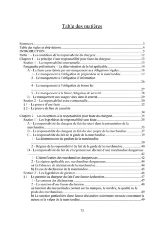 Table des matières
Sommaire....................................................................................................................................3
Table des sigles et abréviations...................................................................................................4
INTRODUCTION......................................................................................................................5
Partie 1 – Les conditions de la responsabilité du chargeur.......................................................12
Chapitre 1 – Le principe d’une responsabilité pour faute du chargeur.....................................13
Section 1 – La responsabilité contractuelle..........................................................................13
Paragraphe préliminaire – La détermination de la loi applicable.........................................14
A – La faute caractérisée par un manquement aux obligations légales...........................16
1 – Le manquement à l’obligation de préparation de la marchandise........................17
2 – Le manquement à l’obligation d’information
.....................................................................................................................................26
4 – Le manquement à l’obligation de bonne foi
.....................................................................................................................................27
5 – Le manquement à la future obligation de sécurité................................................28
B – Le manquement aux usages visés dans le contrat.....................................................29
Section 2 – La responsabilité extra-contractuelle.................................................................30
§ 1 – La preuve d’une faute .................................................................................................32
§ 2 – La preuve du lien de causalité
..............................................................................................................................................34
Chapitre 2 – Les exceptions à la responsabilité pour faute du chargeur...................................35
Section 1 – Les hypothèses de responsabilité sans faute......................................................35
A – La responsabilité du chargeur du fait du retard dans la présentation de la
marchandise.....................................................................................................................35
B – La responsabilité du chargeur du fait du vice propre de la marchandise..................37
C – La responsabilité du fait de la garde de la marchandise...........................................39
1 – La détermination du gardien de la marchandise
.....................................................................................................................................39
2 – Régime de la responsabilité du fait de la garde de la marchandise......................40
D – La responsabilité du fait du chargement non déclaré d’une marchandise dangereuse
.........................................................................................................................................42
1 – L'identification des marchandises dangereuses....................................................42
2 – Le régime applicable aux marchandises dangereuses...........................................44
a) En l'absence de déclaration de la marchandise.......................................................44
b) En cas de déclaration de la marchandise................................................................45
Section 2 – Les hypothèses de garantie................................................................................46
§ 1 – La garantie du chargeur du fait d'une fausse déclaration............................................47
1 – Le contenu des déclarations..................................................................................47
2 – La sanction d'une fausse déclaration.....................................................................48
a) Sanction des inexactitudes portant sur les marques, le nombre, la qualité ou le
poids des marchandises...............................................................................................49
b) La sanction particulière d'une fausse déclaration sciemment inexacte concernant la
nature et la valeur de la marchandise..........................................................................49
73
 