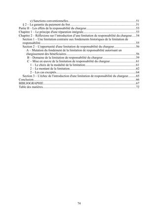 c) Sanctions conventionnelles.....................................................................................51
§ 2 – La garantie du paiement du fret...................................................................................51
Partie II – Les effets de la responsabilité du chargeur..............................................................53
Chapitre 1 – Le principe d'une réparation intégrale..................................................................53
Chapitre 2 – Réflexions sur l’introduction d’une limitation de responsabilité du chargeur.....54
Section 1 – Une limitation contraire aux fondements historiques de la limitation de
responsabilité........................................................................................................................55
Section 2 – L'opportunité d'une limitation de responsabilité du chargeur...........................56
A – Mutation du fondement de la limitation de responsabilité autorisant un
élargissement des bénéficiaires........................................................................................56
B – Domaine de la limitation de responsabilité du chargeur..........................................59
C – Mise en œuvre de la limitation de responsabilité du chargeur.................................61
1 – Le choix de la modalité de la limitation................................................................61
2 – Le montant de la limitation...................................................................................62
2 – Les cas exceptés....................................................................................................64
Section 3 – L'échec de l'introduction d'une limitation de responsabilité du chargeur..........65
Conclusion................................................................................................................................66
BIBLIOGRAPHIE....................................................................................................................67
Table des matières.....................................................................................................................72
74
 