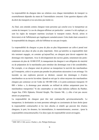 La responsabilité du chargeur dans ses relations avec chaque intermédiaire de transport va
essentiellement dépendre du statut de l’intermédiaire concerné. Cette question dépasse celle
du droit des transports et ne sera donc pas traitée ici.
Au final, sera entendu comme chargeur toute personne qui conclut avec le transporteur un
contrat de transport. Le cas du chargeur-affréteur est particulier : comme il a été expliqué, ce
sont les règles du transport maritime (excluant le transport routier, fluvial, aérien et
ferroviaire) et de l'affrètement qui s'appliquent cumulativement. Cette étude étant consacrée à
la responsabilité du chargeur, celle de l'affréteur ne sera pas évoquée.
La responsabilité du chargeur se pose de plus en plus fréquemment car celle-ci prend tout
simplement une place de plus en plus importante. Alors qu’autrefois sa responsabilité était
très rarement engagée, on constate qu’aujourd’hui, un chargeur peut devoir supporter des
dommages très importants. Avec le développement des navires géants, notamment des porte-
conteneurs de plus de 10 000 EVP, le manquement du chargeur à son obligation de sincérité
ou de préparation de la marchandise peut entraîner des dommages tout à fait considérables.
Par exemple, si un chargeur omet de préciser au transporteur la nocivité des marchandises
qu’il transporte, celui-ci ne pourra pas prendre les précautions nécessaires à son arrimage. Un
incendie ou une explosion peuvent se déclarer, causant des dommages à d’autres
marchandises ou au navire lui-même. Quand on sait que la valeur moyenne des marchandises
chargées par conteneur est de l’ordre de 100 000 USD, si le porte-conteneurs transporte 10
000 « boîtes », le dommage peut atteindre un milliard de dollars uniquement pour les
marchandises transportées.9
Si des catastrophes se sont déjà réalisées (affaires du Panther,
Aegan Sea, CMA Djakarta, Oriental Knight, The Giannis NK…), elles n’ont pas encore
atteint ces proportions.
La responsabilité du chargeur peut être tant contractuelle qu'extracontractuelle. Le
transporteur, le destinataire ou toute personne subrogée ou cessionnaire de leurs droits (pour
la responsabilité contractuelle) et les tiers absolus et relatifs qui peuvent être d'autres
chargeurs, le port, les douanes, les intermédiaires, le manutentionnaire, assureur... (pour la
responsabilité extracontractuelle). Ces deux types de responsabilité seront envisagées.
9
DMF 2007 n° 684, navire « Panther », obs. Philippe Delebecque.
8
 