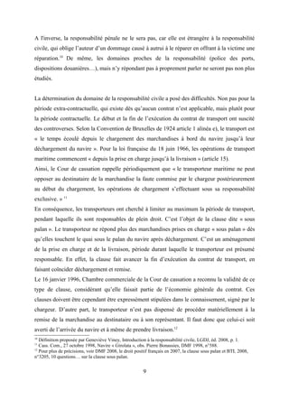 A l'inverse, la responsabilité pénale ne le sera pas, car elle est étrangère à la responsabilité
civile, qui oblige l’auteur d’un dommage causé à autrui à le réparer en offrant à la victime une
réparation.10
De même, les domaines proches de la responsabilité (police des ports,
dispositions douanières…), mais n’y répondant pas à proprement parler ne seront pas non plus
étudiés.
La détermination du domaine de la responsabilité civile a posé des difficultés. Non pas pour la
période extra-contractuelle, qui existe dès qu’aucun contrat n’est applicable, mais plutôt pour
la période contractuelle. Le début et la fin de l’exécution du contrat de transport ont suscité
des controverses. Selon la Convention de Bruxelles de 1924 article 1 alinéa e), le transport est
« le temps écoulé depuis le chargement des marchandises à bord du navire jusqu’à leur
déchargement du navire ». Pour la loi française du 18 juin 1966, les opérations de transport
maritime commencent « depuis la prise en charge jusqu’à la livraison » (article 15).
Ainsi, le Cour de cassation rappelle périodiquement que « le transporteur maritime ne peut
opposer au destinataire de la marchandise la faute commise par le chargeur postérieurement
au début du chargement, les opérations de chargement s’effectuant sous sa responsabilité
exclusive. » 11
En conséquence, les transporteurs ont cherché à limiter au maximum la période de transport,
pendant laquelle ils sont responsables de plein droit. C’est l’objet de la clause dite « sous
palan ». Le transporteur ne répond plus des marchandises prises en charge « sous palan » dès
qu’elles touchent le quai sous le palan du navire après déchargement. C’est un aménagement
de la prise en charge et de la livraison, période durant laquelle le transporteur est présumé
responsable. En effet, la clause fait avancer la fin d’exécution du contrat de transport, en
faisant coïncider déchargement et remise.
Le 16 janvier 1996, Chambre commerciale de la Cour de cassation a reconnu la validité de ce
type de clause, considérant qu’elle faisait partie de l’économie générale du contrat. Ces
clauses doivent être cependant être expressément stipulées dans le connaissement, signé par le
chargeur. D’autre part, le transporteur n’est pas dispensé de procéder matériellement à la
remise de la marchandise au destinataire ou à son représentant. Il faut donc que celui-ci soit
averti de l’arrivée du navire et à même de prendre livraison.12
10
Définition proposée par Geneviève Viney, Introduction à la responsabilité civile, LGDJ, éd. 2008, p. 1.
11
Cass. Com., 27 octobre 1998, Navire « Girolata », obs. Pierre Bonassies, DMF 1998, n°588.
12
Pour plus de précisions, voir DMF 2008, le droit positif français en 2007, la clause sous palan et BTL 2008,
n°3205, 10 questions… sur la clause sous palan.
9
 