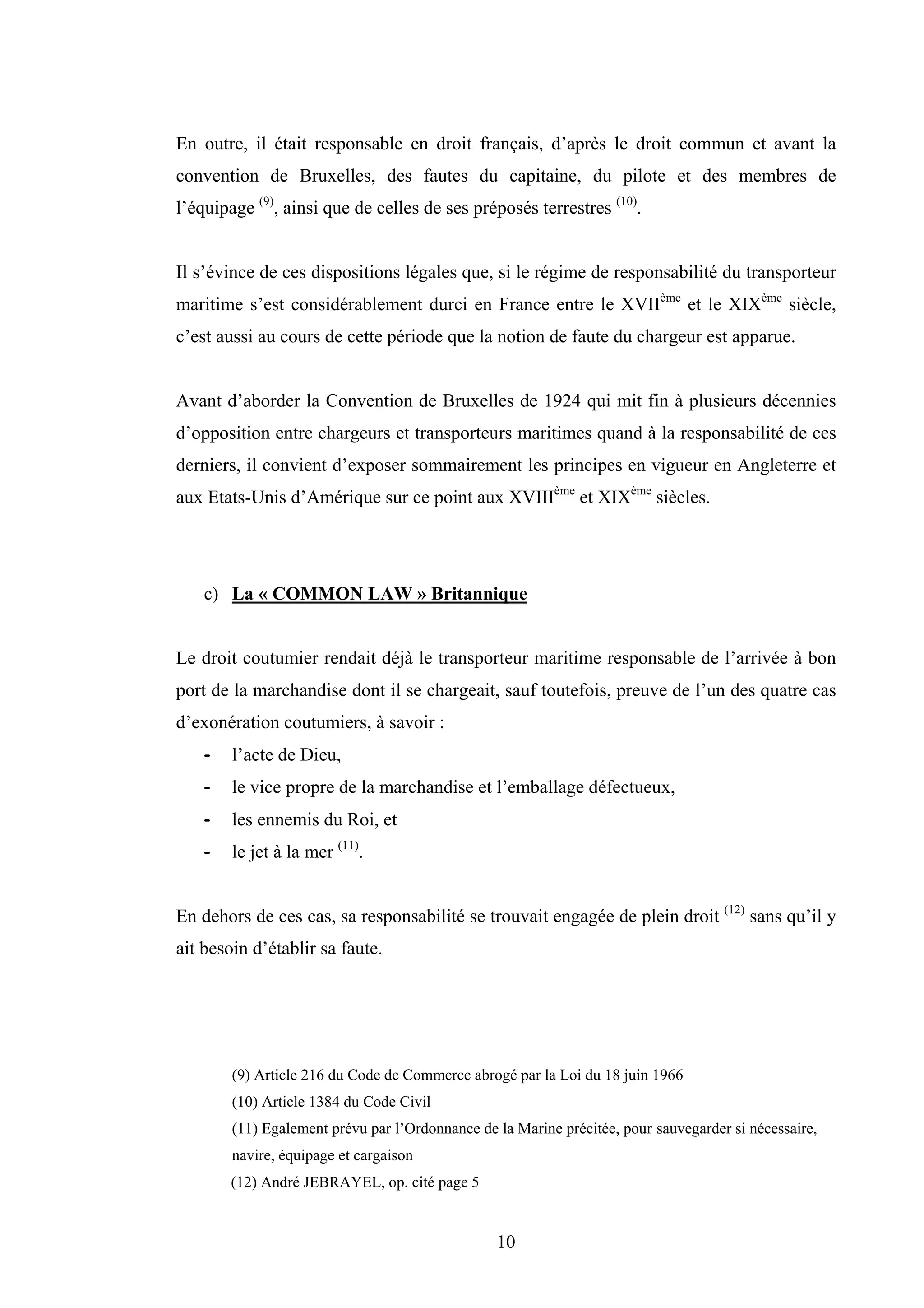 10
En outre, il était responsable en droit français, d’après le droit commun et avant la
convention de Bruxelles, des fautes du capitaine, du pilote et des membres de
l’équipage (9)
, ainsi que de celles de ses préposés terrestres (10)
.
Il s’évince de ces dispositions légales que, si le régime de responsabilité du transporteur
maritime s’est considérablement durci en France entre le XVIIème
et le XIXème
siècle,
c’est aussi au cours de cette période que la notion de faute du chargeur est apparue.
Avant d’aborder la Convention de Bruxelles de 1924 qui mit fin à plusieurs décennies
d’opposition entre chargeurs et transporteurs maritimes quand à la responsabilité de ces
derniers, il convient d’exposer sommairement les principes en vigueur en Angleterre et
aux Etats-Unis d’Amérique sur ce point aux XVIIIème
et XIXème
siècles.
c) La « COMMON LAW » Britannique
Le droit coutumier rendait déjà le transporteur maritime responsable de l’arrivée à bon
port de la marchandise dont il se chargeait, sauf toutefois, preuve de l’un des quatre cas
d’exonération coutumiers, à savoir :
- l’acte de Dieu,
- le vice propre de la marchandise et l’emballage défectueux,
- les ennemis du Roi, et
- le jet à la mer (11)
.
En dehors de ces cas, sa responsabilité se trouvait engagée de plein droit (12)
sans qu’il y
ait besoin d’établir sa faute.
(9) Article 216 du Code de Commerce abrogé par la Loi du 18 juin 1966
(10) Article 1384 du Code Civil
(11) Egalement prévu par l’Ordonnance de la Marine précitée, pour sauvegarder si nécessaire,
navire, équipage et cargaison
(12) André JEBRAYEL, op. cité page 5
 
