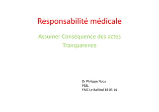 Responsabilité	
  médicale	
  
Assumer	
  Conséquence	
  des	
  actes	
  
Transparence	
  
Dr	
  Philippe	
  Noca	
  
PSSL	
  
FMC	
  Le	
  Bailleul	
  18	
  03	
  14	
  
 