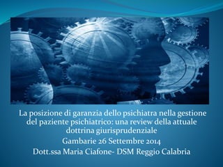 La posizione di garanzia dello psichiatra nella gestione 
del paziente psichiatrico: una review della attuale 
dottrina giurisprudenziale 
Gambarie 26 Settembre 2014 
Dott.ssa Maria Ciafone- DSM Reggio Calabria 
 