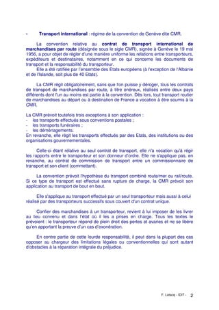F. Letacq - IDIT - 2
- Transport international : régime de la convention de Genève dite CMR.
La convention relative au contrat de transport international de
marchandises par route (désignée sous le sigle CMR), signée à Genève le 19 mai
1956, a pour objet de régler d'une manière uniforme les relations entre transporteurs,
expéditeurs et destinataires, notamment en ce qui concerne les documents de
transport et la responsabilité du transporteur.
Elle a été ratifiée par l’ensemble des Etats européens (à l'exception de l'Albanie
et de l'Islande, soit plus de 40 Etats).
La CMR régit obligatoirement, sans que l'on puisse y déroger, tous les contrats
de transport de marchandises par route, à titre onéreux, réalisés entre deux pays
différents dont l'un au moins est partie à la convention. Dès lors, tout transport routier
de marchandises au départ ou à destination de France a vocation à être soumis à la
CMR.
La CMR prévoit toutefois trois exceptions à son application :
- les transports effectués sous conventions postales ;
- les transports funéraires ;
- les déménagements.
En revanche, elle régit les transports effectués par des Etats, des institutions ou des
organisations gouvernementales.
Celle-ci étant relative au seul contrat de transport, elle n'a vocation qu'à régir
les rapports entre le transporteur et son donneur d’ordre. Elle ne s'applique pas, en
revanche, au contrat de commission de transport entre un commissionnaire de
transport et son client (commettant).
La convention prévoit l'hypothèse du transport combiné route/mer ou rail/route.
Si ce type de transport est effectué sans rupture de charge, la CMR prévoit son
application au transport de bout en bout.
Elle s'applique au transport effectué par un seul transporteur mais aussi à celui
réalisé par des transporteurs successifs sous couvert d'un contrat unique.
Confier des marchandises à un transporteur, revient à lui imposer de les livrer
au lieu convenu et dans l’état où il les a prises en charge. Tous les textes le
prévoient : le transporteur répond de plein droit des pertes et avaries et ne se libère
qu’en apportant la preuve d’un cas d’exonération.
En contre partie de cette lourde responsabilité, il peut dans la plupart des cas
opposer au chargeur des limitations légales ou conventionnelles qui sont autant
d’obstacles à la réparation intégrale du préjudice.
 