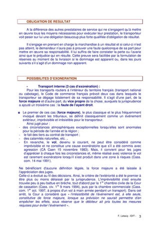 F. Letacq - IDIT - 3
OBLIGATION DE RESULTAT
A la différence des autres prestataires de service qui ne s’engagent qu’à mettre
en œuvre tous les moyens nécessaires pour exécuter leur prestation, le transporteur
voit peser sur lui une obligation beaucoup plus forte qualifiée d’obligation de résultat.
Il s’engage en prenant en charge la marchandise à un résultat et si celui-ci n’est
pas atteint, le demandeur n’aura pas à prouver une faute quelconque de sa part pour
mettre en œuvre sa responsabilité. Il lui suffira de faire constater la perte ou l’avarie
ainsi que le préjudice qui en résulte. Cette preuve sera facilitée par la formulation de
réserves au moment de la livraison si le dommage est apparent ou, dans les jours
suivants s’il s’agit d’un dommage non apparent.
POSSIBILITES D’EXONERATION
- Transport interne (3 cas d’exonération) :
Pour les transports routiers à l’intérieur du territoire français (transport national
ou cabotage), le Code de commerce français prévoit deux cas dans lesquels le
transporteur se dégage totalement de sa responsabilité. Il s’agit d’une part, de la
force majeure et d’autre part, du vice propre de la chose, auxquels la jurisprudence
a ajouté un troisième cas : la faute de l’ayant droit.
◘ Le premier de ces cas (force majeure), le plus classique et le plus fréquemment
invoqué devant les tribunaux, se définit classiquement comme un événement
extérieur, imprévisible et irrésistible pour le transporteur.
Ainsi jugé pour :
- des circonstances atmosphériques exceptionnelles lorsqu’elles sont anormales
pour la période de l’année et la région ;
- le fait des tiers au contrat de transport ;
- des calamités naturelles, etc. ..
- En revanche, le vol, devenu si courant, ne peut être considéré comme
imprévisible et ne constitue une cause exonératoire que s’il a été commis avec
agression (CA Caen 15 novembre 1983). Mais, il convient pour les juges
d’apprécier à chaque fois les circonstances et, même réalisé avec violence le vol
est rarement exonératoire lorsqu’il s’est produit dans une zone à risques (Cass.
com. 14 mai 1991).
Ne bénéficiant d'aucune définition légale, la force majeure a été laissée à
l'appréciation des juges.
Celle-ci a évolué au fil des décisions. Ainsi, le critère de l'extériorité a été le premier à
être plus ou moins délaissé par la jurisprudence. L'imprévisibilité s'est ensuite
trouvée peu à peu battue en brèche, tout d'abord par la 1re
chambre civile de la Cour
de cassation (Cass. civ. 1re
9 mars 1994), puis par la chambre commerciale (Cass.
com. 1er
oct. 1997, à propos d'un vol à main armée pendant un transport). Dans cet
arrêt, la Cour a considéré que « l’irrésistibilité de l’événement est, à elle seule,
constitutive de force majeure, lorsque sa prévision ne saurait permettre d’en
empêcher les effets, sous réserve que le débiteur ait pris toutes les mesures
requises pour éviter l’événement ».
 
