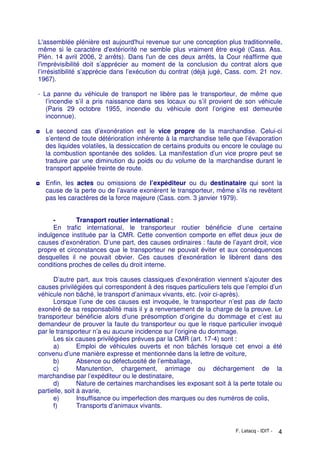 F. Letacq - IDIT - 4
L'assemblée plénière est aujourd'hui revenue sur une conception plus traditionnelle,
même si le caractère d'extériorité ne semble plus vraiment être exigé (Cass. Ass.
Plén. 14 avril 2006, 2 arrêts). Dans l'un de ces deux arrêts, la Cour réaffirme que
l'imprévisibilité doit s’apprécier au moment de la conclusion du contrat alors que
l’irrésistibilité s’apprécie dans l’exécution du contrat (déjà jugé, Cass. com. 21 nov.
1967).
- La panne du véhicule de transport ne libère pas le transporteur, de même que
l’incendie s’il a pris naissance dans ses locaux ou s’il provient de son véhicule
(Paris 29 octobre 1955, incendie du véhicule dont l’origine est demeurée
inconnue).
◘ Le second cas d’exonération est le vice propre de la marchandise. Celui-ci
s’entend de toute détérioration inhérente à la marchandise telle que l’évaporation
des liquides volatiles, la dessiccation de certains produits ou encore le coulage ou
la combustion spontanée des solides. La manifestation d’un vice propre peut se
traduire par une diminution du poids ou du volume de la marchandise durant le
transport appelée freinte de route.
◘ Enfin, les actes ou omissions de l’expéditeur ou du destinataire qui sont la
cause de la perte ou de l’avarie exonèrent le transporteur, même s’ils ne revêtent
pas les caractères de la force majeure (Cass. com. 3 janvier 1979).
- Transport routier international :
En trafic international, le transporteur routier bénéficie d’une certaine
indulgence instituée par la CMR. Cette convention comporte en effet deux jeux de
causes d’exonération. D’une part, des causes ordinaires : faute de l’ayant droit, vice
propre et circonstances que le transporteur ne pouvait éviter et aux conséquences
desquelles il ne pouvait obvier. Ces causes d’exonération le libèrent dans des
conditions proches de celles du droit interne.
D’autre part, aux trois causes classiques d’exonération viennent s’ajouter des
causes privilégiées qui correspondent à des risques particuliers tels que l’emploi d’un
véhicule non bâché, le transport d’animaux vivants, etc. (voir ci-après).
Lorsque l’une de ces causes est invoquée, le transporteur n’est pas de facto
exonéré de sa responsabilité mais il y a renversement de la charge de la preuve. Le
transporteur bénéficie alors d’une présomption d’origine du dommage et c’est au
demandeur de prouver la faute du transporteur ou que le risque particulier invoqué
par le transporteur n’a eu aucune incidence sur l’origine du dommage.
Les six causes privilégiées prévues par la CMR (art. 17-4) sont :
a) Emploi de véhicules ouverts et non bâchés lorsque cet envoi a été
convenu d’une manière expresse et mentionnée dans la lettre de voiture,
b) Absence ou défectuosité de l’emballage,
c) Manutention, chargement, arrimage ou déchargement de la
marchandise par l’expéditeur ou le destinataire,
d) Nature de certaines marchandises les exposant soit à la perte totale ou
partielle, soit à avarie,
e) Insuffisance ou imperfection des marques ou des numéros de colis,
f) Transports d’animaux vivants.
 