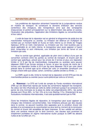 F. Letacq - IDIT - 5
REPARATION LIMITEE
Les problèmes de réparation alimentent l’essentiel de la jurisprudence rendue
en matière de transport. Ils constituent le domaine d’élection des services
contentieux des chargeurs, des transporteurs ainsi que des compagnies
d’assurances et portent principalement sur la détermination des pertes et avaries,
l’évaluation des préjudices, l’application des limitations légales ou conventionnelles
et leur calcul.
L’unité de base de la réparation est en général le kilogramme de poids brut de
marchandise manquante ou avariée. La limitation est obtenue en multipliant ce
nombre par un montant libellé en Euros en trafic interne ou en Droits de Tirages
Spéciaux (DTS) en trafic international. La limitation par kilo n’est toutefois pas la
seule applicable et, en trafic interne, le transporteur peut aussi opposer à l’ayant
droit, lorsqu’elles lui sont inférieures, une limitation par tonne de l’envoi et une
limitation par colis.
Ainsi le contrat type général, applicable de plein droit à défaut d’une part de
convention contraire entre les parties au contrat de transport, et d’autre part de
contrat type spécifique, prévoit pour les envois de 3 tonnes et plus une réparation
limitée à 14 € par Kg de marchandises manquantes ou avariées sans pouvoir
dépasser 2300 € par tonnes remises à l’envoi, et pour les envois de moins de 3
tonnes une réparation limitée à 23 € par Kg sans dépasser 750 € par colis (étant
précisé dans le contrat type qu’on entend par colis un ensemble constituant une
charge unitaire telle que caisse, carton, conteneur, palette cerclée ou filmée…).
La CMR, quant à elle, limite le montant de la réparation à 8,33 DTS par kilo de
marchandise perdue ou avariée (aucun autre plafond par colis ou à l’envoi).
◘ REMARQUE : Le DTS est l’unité de compte du Fonds monétaire international
(FMI) qui est désormais reprise par toutes les conventions régissant les transports.
Sa valeur est très influencée par celle du dollar américain puisqu’il se compose d’un
panier de cinq monnaies où la place du dollar est prépondérante (45% ; les autres
devises sont l’Euro 29% ; le Yen 15% et la Livre Sterling 11%). Directement lié aux
fluctuations monétaires internationales, il est coté quotidiennement par le FMI.
Outre les limitations légales de réparation, le transporteur peut aussi opposer au
chargeur des limitations conventionnelles. Ces limitations prévues par des clauses
dans le contrat, ne peuvent toutefois être opposées qu’à la condition d’avoir été
portées à la connaissance du cocontractant au plus tard au moment de la conclusion
du contrat et d’avoir été acceptées de façon expresse. Si leur validité est admise,
dans une certaine mesure par le droit commun, ces clauses sont purement et
simplement prohibées en régime international routier puisque la CMR les déclare
nulles et de nul effet (art. 41).
 