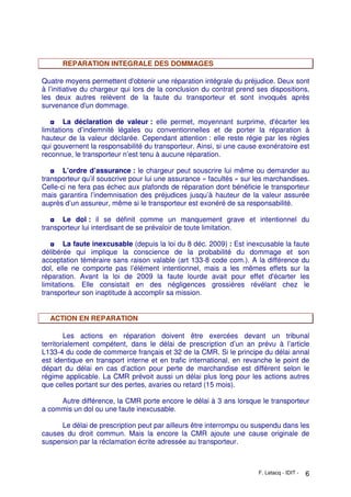 F. Letacq - IDIT - 6
REPARATION INTEGRALE DES DOMMAGES
Quatre moyens permettent d'obtenir une réparation intégrale du préjudice. Deux sont
à l’initiative du chargeur qui lors de la conclusion du contrat prend ses dispositions,
les deux autres relèvent de la faute du transporteur et sont invoqués après
survenance d'un dommage.
◘ La déclaration de valeur : elle permet, moyennant surprime, d'écarter les
limitations d’indemnité légales ou conventionnelles et de porter la réparation à
hauteur de la valeur déclarée. Cependant attention : elle reste régie par les règles
qui gouvernent la responsabilité du transporteur. Ainsi, si une cause exonératoire est
reconnue, le transporteur n’est tenu à aucune réparation.
◘ L’ordre d’assurance : le chargeur peut souscrire lui même ou demander au
transporteur qu’il souscrive pour lui une assurance « facultés » sur les marchandises.
Celle-ci ne fera pas échec aux plafonds de réparation dont bénéficie le transporteur
mais garantira l’indemnisation des préjudices jusqu’à hauteur de la valeur assurée
auprès d’un assureur, même si le transporteur est exonéré de sa responsabilité.
◘ Le dol : il se définit comme un manquement grave et intentionnel du
transporteur lui interdisant de se prévaloir de toute limitation.
◘ La faute inexcusable (depuis la loi du 8 déc. 2009) : Est inexcusable la faute
délibérée qui implique la conscience de la probabilité du dommage et son
acceptation téméraire sans raison valable (art 133-8 code com.). A la différence du
dol, elle ne comporte pas l’élément intentionnel, mais a les mêmes effets sur la
réparation. Avant la loi de 2009 la faute lourde avait pour effet d'écarter les
limitations. Elle consistait en des négligences grossières révélant chez le
transporteur son inaptitude à accomplir sa mission.
ACTION EN REPARATION
Les actions en réparation doivent être exercées devant un tribunal
territorialement compétent, dans le délai de prescription d’un an prévu à l’article
L133-4 du code de commerce français et 32 de la CMR. Si le principe du délai annal
est identique en transport interne et en trafic international, en revanche le point de
départ du délai en cas d’action pour perte de marchandise est différent selon le
régime applicable. La CMR prévoit aussi un délai plus long pour les actions autres
que celles portant sur des pertes, avaries ou retard (15 mois).
Autre différence, la CMR porte encore le délai à 3 ans lorsque le transporteur
a commis un dol ou une faute inexcusable.
Le délai de prescription peut par ailleurs être interrompu ou suspendu dans les
causes du droit commun. Mais la encore la CMR ajoute une cause originale de
suspension par la réclamation écrite adressée au transporteur.
 