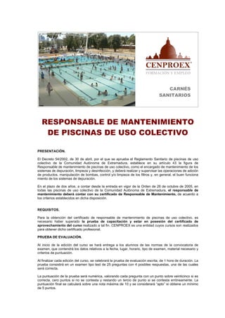 CARNÉS
                                                                                 SANITARIOS




  RESPONSABLE DE MANTENIMIENTO
   DE PISCINAS DE USO COLECTIVO

PRESENTACIÓN.

El Decreto 54/2002, de 30 de abril, por el que se aprueba el Reglamento Sanitario de piscinas de uso
colectivo de la Comunidad Autónoma de Extremadura, establece en su artículo 43 la figura de
Responsable de mantenimiento de piscinas de uso colectivo, como el encargado de mantenimiento de los
sistemas de depuración, limpieza y desinfección, y deberá realizar y supervisar las operaciones de adición
de productos, manipulación de bombas, control y/o limpieza de los filtros y, en general, el buen funciona
miento de los sistemas de depuración.

En el plazo de dos años, a contar desde la entrada en vigor de la Orden de 26 de octubre de 2005, en
todas las piscinas de uso colectivo de la Comunidad Autónoma de Extremadura, el responsable de
mantenimiento deberá contar con su certificado de Responsable de Mantenimiento, de acuerdo a
los criterios establecidos en dicha disposición.


REQUISITOS.

Para la obtención del certificado de responsable de mantenimiento de piscinas de uso colectivo, es
necesario haber superado la prueba de capacitación y estar en posesión del certificado de
aprovechamiento del curso realizado a tal fin. CENPROEX es una entidad cuyos cursos son realizados
para obtener dicho certificado profesional.

PRUEBA DE EVALUACIÓN.

Al inicio de la edición del curso se hará entrega a los alumnos de las normas de la convocatoria de
examen, que contendrá los datos relativos a la fecha, lugar, horario, tipo de examen, material necesario y
criterios de puntuación.

Al finalizar cada edición del curso, se celebrará la prueba de evaluación escrita, de 1 hora de duración. La
prueba consistirá en un examen tipo test de 25 preguntas con 4 posibles respuestas, una de las cuales
será correcta.

La puntuación de la prueba será numérica, valorando cada pregunta con un punto sobre veinticinco si es
correcta, cero puntos si no se contesta y restando un tercio de punto si se contesta erróneamente. La
puntuación final se calculará sobre una nota máxima de 10 y se considerará “apto” si obtiene un mínimo
de 5 puntos.
 