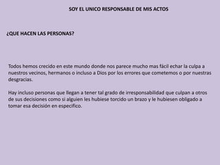 SOY EL UNICO RESPONSABLE DE MIS ACTOS
¿QUE HACEN LAS PERSONAS?
Todos hemos crecido en este mundo donde nos parece mucho mas fácil echar la culpa a
nuestros vecinos, hermanos o incluso a Dios por los errores que cometemos o por nuestras
desgracias.
Hay incluso personas que llegan a tener tal grado de irresponsabilidad que culpan a otros
de sus decisiones como si alguien les hubiese torcido un brazo y le hubiesen obligado a
tomar esa decisión en especifico.
 