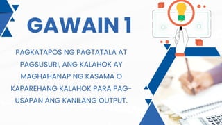GAWAIN 1
PAGKATAPOS NG PAGTATALA AT
PAGSUSURI, ANG KALAHOK AY
MAGHAHANAP NG KASAMA O
KAPAREHANG KALAHOK PARA PAG-
USAPAN ANG KANILANG OUTPUT.
 