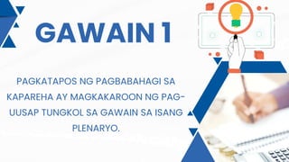 GAWAIN 1
PAGKATAPOS NG PAGBABAHAGI SA
KAPAREHA AY MAGKAKAROON NG PAG-
UUSAP TUNGKOL SA GAWAIN SA ISANG
PLENARYO.
 