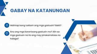 GABAY NA KATANUNGAN
Mahirap bang tuklasin ang mga gastusin? Bakit?
Ano ang mga karaniwang gastusin mo? Alin sa
mga gastusin na ito ang may pinakamataas na
halaga?
 