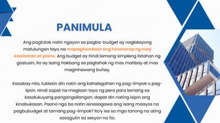PANIMULA
Ang pagtutok natin ngayon sa pagba-budget ay naglalayong
matulungan tayo na mapaghandaan ang hinaharap ng may
kaalaman at plano. Ang budget ay hindi lamang simpleng listahan ng
gastusin, ito ay isang hakbang sa pagtahak ng mas matibay at mas
maginhawang buhay.
Kasabay nito, tuklasin din natin ang kahalagahan ng pag-iimpok o pag-
iipon. Hindi sapat na maglaan tayo ng pera para lamang sa
kasalukuyang pangangailangan; dapat din nating isipin ang
kinabukasan. Paano nga ba natin isinasagawa ang isang maayos na
pagbubudget at tamang pag-iimpok? Ito'y isa sa mga tanong na ating
sasagutin sa sesyon na ito.
 