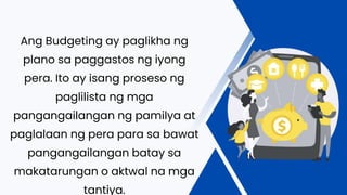 Ang Budgeting ay paglikha ng
plano sa paggastos ng iyong
pera. Ito ay isang proseso ng
paglilista ng mga
pangangailangan ng pamilya at
paglalaan ng pera para sa bawat
pangangailangan batay sa
makatarungan o aktwal na mga
tantiya.
 