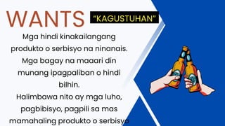 Mga hindi kinakailangang
produkto o serbisyo na ninanais.
Mga bagay na maaari din
munang ipagpaliban o hindi
bilhin.
Halimbawa nito ay mga luho,
pagbibisyo, pagpili sa mas
mamahaling produkto o serbisyo
WANTS “KAGUSTUHAN”
 