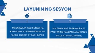 LAYUNIN NG SESYON
1 2
MAUNAWAAN ANG KONSEPTO,
KATEGORYA AT PAMAMARAAN NG
PAGBA-BUDGET AT PAG-IIMPOK;
MALAMAN ANG PAGKAKAIBA SA
PAGITAN NG PANGANGAILANGAN O
NEEDS AT NAIS O WANTS;
 