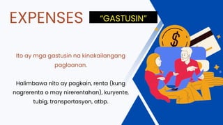 Ito ay mga gastusin na kinakailangang
paglaanan.
Halimbawa nito ay pagkain, renta (kung
nagrerenta o may nirerentahan), kuryente,
tubig, transportasyon, atbp.
EXPENSES “GASTUSIN”
 