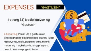 Tatlong (3) klasipikasyon ng
“Gastusin”
2. Recurring-Paulit-ulit o gastusin na
kinakailangang bayaran kada buwan, tulad
ng kuryente, tubig, pagkain, atbp. ngunit
maaaring magkaiba-iba ang presyo sa
bawat buwan o pagkakataon.
EXPENSES “GASTUSIN”
 