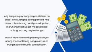 Ang budgeting ay isang responsibilidad na
dapat isinusulong ng buong pamilya. Ang
bawat miyembro ng pamilya ay dapat na
marunong magbudget, maganalisa at
maisagawa ang pagba-budget.
Bawat miyembro ay dapat magtulungan
upang mapanatili ang isang maayos na
budget para sa buong sambahayan.
 