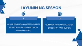 LAYUNIN NG SESYON
3 4
MASURI ANG MGA KONSEPTO NG KITA
AT GASTUSIN SA KAUGNAYAN SA
PAGBA-BUDGET;
GUMAWA NG ISANG PLANO SA
BUDGET AT PAG-IIMPOK;
 