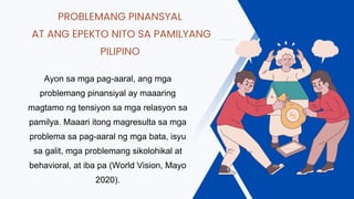 PROBLEMANG PINANSYAL
AT ANG EPEKTO NITO SA PAMILYANG
PILIPINO
Ayon sa mga pag-aaral, ang mga
problemang pinansiyal ay maaaring
magtamo ng tensiyon sa mga relasyon sa
pamilya. Maaari itong magresulta sa mga
problema sa pag-aaral ng mga bata, isyu
sa galit, mga problemang sikolohikal at
behavioral, at iba pa (World Vision, Mayo
2020).
 