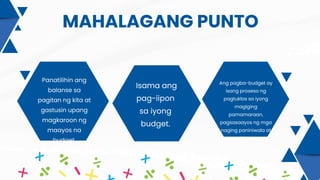 MAHALAGANG PUNTO
Isama ang
pag-iipon
sa iyong
budget.
Panatilihin ang
balanse sa
pagitan ng kita at
gastusin upang
magkaroon ng
maayos na
budget.
Ang pagba-budget ay
isang proseso ng
pagtuklas sa iyong
magiging
pamamaraan,
pagsasaayos ng mga
naging paniniwala at
gawi sa pera
 