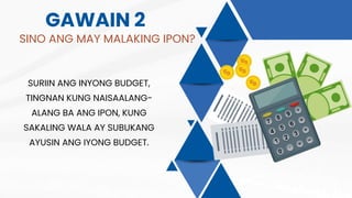 GAWAIN 2
SINO ANG MAY MALAKING IPON?
SURIIN ANG INYONG BUDGET,
TINGNAN KUNG NAISAALANG-
ALANG BA ANG IPON, KUNG
SAKALING WALA AY SUBUKANG
AYUSIN ANG IYONG BUDGET.
 