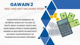 GAWAIN 2
SINO ANG MAY MALAKING IPON?
PAGKATAPOS NG INDIBIDWAL NA
AKTIBIDAD, BUMUO NG TATLONG (3)
GRUPO. IBIGAY SA BAWAT GRUPO ANG
ISANG MANILA PAPER AT ISANG MARKER.
HILINGIN SA MGA GRUPO NA MAGTUKOY
NG ISANG TAGAPAGPADALOY SA
PAGBABAHAGI NG BAWAT MIYEMBRO.
 