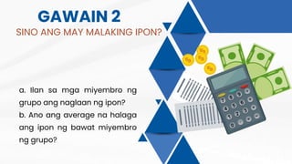 GAWAIN 2
SINO ANG MAY MALAKING IPON?
a. Ilan sa mga miyembro ng
grupo ang naglaan ng ipon?
b. Ano ang average na halaga
ang ipon ng bawat miyembro
ng grupo?
 