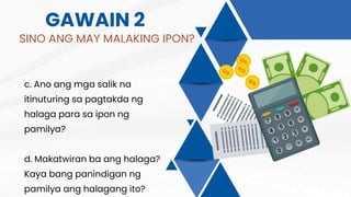 GAWAIN 2
SINO ANG MAY MALAKING IPON?
c. Ano ang mga salik na
itinuturing sa pagtakda ng
halaga para sa ipon ng
pamilya?
d. Makatwiran ba ang halaga?
Kaya bang panindigan ng
pamilya ang halagang ito?
 