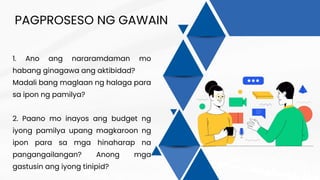 PAGPROSESO NG GAWAIN
1. Ano ang nararamdaman mo
habang ginagawa ang aktibidad?
Madali bang maglaan ng halaga para
sa ipon ng pamilya?
2. Paano mo inayos ang budget ng
iyong pamilya upang magkaroon ng
ipon para sa mga hinaharap na
pangangailangan? Anong mga
gastusin ang iyong tinipid?
 
