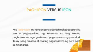 Ang "pag-iipon" ay nangangahulugang hindi paggastos ng
kita o pagpapaliban ng konsumo. Ito ang aktong
pagbawas sa mga gastusin o pagsasaayos ng prioridad.
Ito ay isang proseso at asal ng pagsasaayos ng pera para
sa hinaharap.
PAG-IIPON VERSUS IPON
 