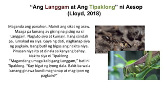“Ang Langgam at Ang Tipaklong” ni Aesop
(Lloyd, 2018)
Maganda ang panahon. Mainit ang sikat ng araw.
Maaga pa lamang ay gising na gising na si
Langgam. Nagluto siya at kumain. Ilang sandali
pa, lumakad na siya. Gaya ng dati, naghanap siya
ng pagkain. Isang butil ng bigas ang nakita niya.
Pinasan niya ito at dinala sa kanyang bahay.
Nakita siya ni Tipaklong.
“Magandang umaga kaibigang Langgam,” bati ni
Tipaklong. “Kay bigat ng iyong dala. Bakit ba wala
kanang ginawa kundi maghanap at mag-ipon ng
pagkain?”
 