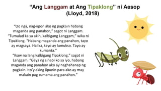 “Ang Langgam at Ang Tipaklong” ni Aesop
(Lloyd, 2018)
“Oo nga, nag-iipon ako ng pagkain habang
maganda ang panahon,” sagot ni Langgam.
“Tumulad ka sa akin, kaibigang Langgam,” wika ni
Tipaklong. “Habang maganda ang panahon, tayo
ay magsaya. Halika, tayo ay lumukso. Tayo ay
kumanta.”
“Ikaw na lang kaibigang Tipaklong,” sagot ni
Langgam. “Gaya ng sinabi ko sa iyo, habang
maganda ang panahon ako ay naghahanap ng
pagkain. Ito’y aking iipunin para ako ay may
makain pag sumama ang panahon.”
 