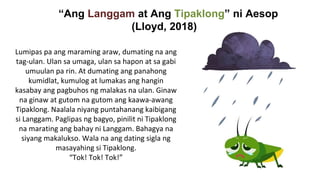 “Ang Langgam at Ang Tipaklong” ni Aesop
(Lloyd, 2018)
Lumipas pa ang maraming araw, dumating na ang
tag-ulan. Ulan sa umaga, ulan sa hapon at sa gabi
umuulan pa rin. At dumating ang panahong
kumidlat, kumulog at lumakas ang hangin
kasabay ang pagbuhos ng malakas na ulan. Ginaw
na ginaw at gutom na gutom ang kaawa-awang
Tipaklong. Naalala niyang puntahanang kaibigang
si Langgam. Paglipas ng bagyo, pinilit ni Tipaklong
na marating ang bahay ni Langgam. Bahagya na
siyang makalukso. Wala na ang dating sigla ng
masayahing si Tipaklong.
“Tok! Tok! Tok!”
 