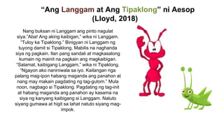 “Ang Langgam at Ang Tipaklong” ni Aesop
(Lloyd, 2018)
Nang buksan ni Langgam ang pinto nagulat
siya.”Aba! Ang aking kaibigan,” wika ni Langgam.
“Tuloy ka Tipaklong.” Binigyan ni Langgam ng
tuyong damit si Tipaklong. Mabilis na naghanda
siya ng pagkain. Ilan pang sandali at magkasalong
kumain ng mainit na pagkain ang magkaibigan.
“Salamat, kaibigang Langgam,” wika ni Tipaklong.
“Ngayon ako naniniwala sa iyo. Kailangan nga
palang mag-ipon habang maganda ang panahon at
nang may makain pagdating ng tag-gutom.” Mula
noon, nagbago si Tipaklong. Pagdating ng tag-init
at habang maganda ang panahon ay kasama na
siya ng kanyang kaibigang si Langgam. Natuto
siyang gumawa at higit sa lahat natuto siyang mag-
impok.
 