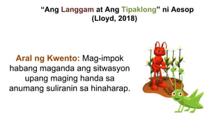 “Ang Langgam at Ang Tipaklong” ni Aesop
(Lloyd, 2018)
Aral ng Kwento: Mag-impok
habang maganda ang sitwasyon
upang maging handa sa
anumang suliranin sa hinaharap.
 