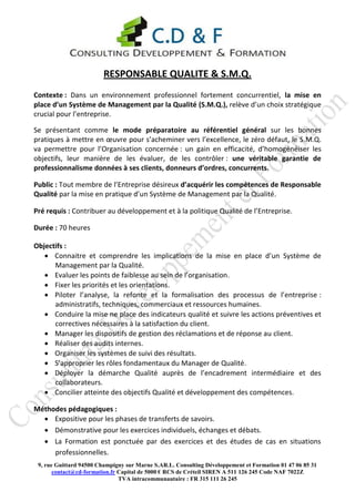 RESPONSABLE QUALITE & S.M.Q.
Contexte : Dans un environnement professionnel fortement concurrentiel, la mise en
place d’un Système de Management par la Qualité (S.M.Q.), relève d’un choix stratégique
crucial pour l’entreprise.

Se présentant comme le mode préparatoire au référentiel général sur les bonnes
pratiques à mettre en œuvre pour s’acheminer vers l’excellence, le zéro défaut, le S.M.Q.
va permettre pour l’Organisation concernée : un gain en efficacité, d’homogénéiser les
objectifs, leur manière de les évaluer, de les contrôler : une véritable garantie de
professionnalisme données à ses clients, donneurs d’ordres, concurrents.

Public : Tout membre de l’Entreprise désireux d’acquérir les compétences de Responsable
Qualité par la mise en pratique d’un Système de Management par la Qualité.

Pré requis : Contribuer au développement et à la politique Qualité de l’Entreprise.

Durée : 70 heures

Objectifs :
    Connaitre et comprendre les implications de la mise en place d’un Système de
      Management par la Qualité.
    Evaluer les points de faiblesse au sein de l’organisation.
    Fixer les priorités et les orientations.
    Piloter l’analyse, la refonte et la formalisation des processus de l’entreprise :
      administratifs, techniques, commerciaux et ressources humaines.
    Conduire la mise ne place des indicateurs qualité et suivre les actions préventives et
      correctives nécessaires à la satisfaction du client.
    Manager les dispositifs de gestion des réclamations et de réponse au client.
    Réaliser des audits internes.
    Organiser les systèmes de suivi des résultats.
    S’approprier les rôles fondamentaux du Manager de Qualité.
    Déployer la démarche Qualité auprès de l’encadrement intermédiaire et des
      collaborateurs.
    Concilier atteinte des objectifs Qualité et développement des compétences.

Méthodes pédagogiques :
   Expositive pour les phases de transferts de savoirs.
   Démonstrative pour les exercices individuels, échanges et débats.
   La Formation est ponctuée par des exercices et des études de cas en situations
     professionnelles.
 9, rue Guittard 94500 Champigny sur Marne S.AR.L. Consulting Développement et Formation 01 47 06 85 31
       contact@cd-formation.fr Capital de 5000 € RCS de Créteil SIREN A 511 126 245 Code NAF 7022Z
                               TVA intracommunautaire : FR 315 111 26 245
 