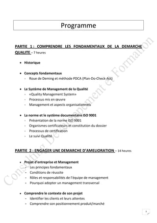 Programme

PARTIE 1 : COMPRENDRE LES FONDAMENTAUX DE LA DEMARCHE
QUALITE – 7 heures

   Historique

   Concepts fondamentaux
    - Roue de Deming et méthode PDCA (Plan-Do-Check-Act)

   Le Système de Management de la Qualité
    - «Quality Management System»
    - Processus mis en œuvre
    - Management et aspects organisationnels

   La norme et le système documentaire ISO 9001
    - Présentation de la norme ISO 9001
    - Organismes certificateurs et constitution du dossier
    - Processus de certification
    - Le suivi Qualité


PARTIE 2 : ENGAGER UNE DEMARCHE D’AMELIORATION – 14 heures

   Projet d’entreprise et Management
     -   Les principes fondamentaux
     -   Conditions de réussite
     -   Rôles et responsabilités de l’équipe de management
     -   Pourquoi adopter un management transversal

   Comprendre le contexte de son projet
     - Identifier les clients et leurs attentes
     - Comprendre son positionnement produit/marché
                                                              3
 